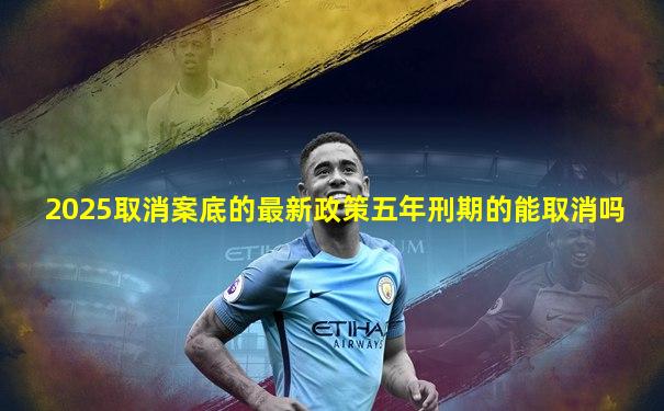 2025取消案底的最新政策五年刑期的能取消吗