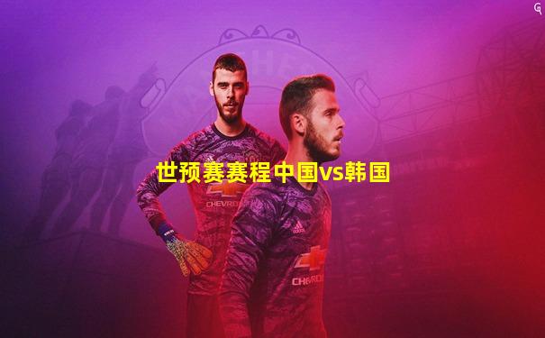 世预赛赛程中国vs韩国