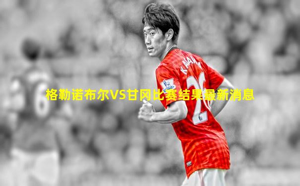 格勒诺布尔VS甘冈比赛结果最新消息