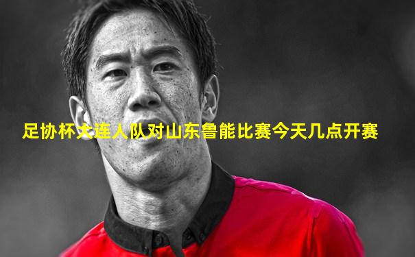 足协杯大连人队对山东鲁能比赛今天几点开赛